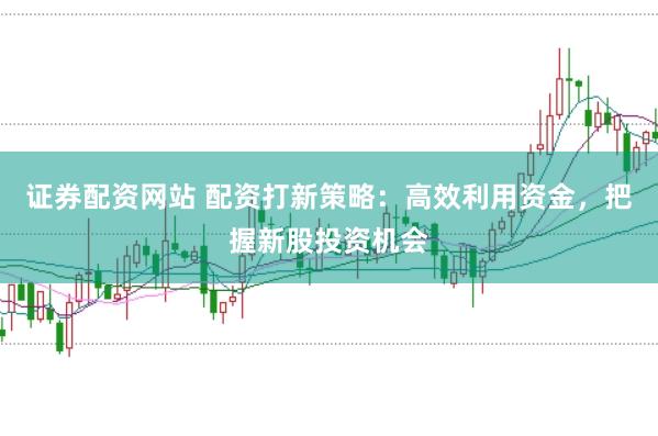 证券配资网站 配资打新策略：高效利用资金，把握新股投资机会