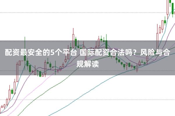 配资最安全的5个平台 国际配资合法吗？风险与合规解读