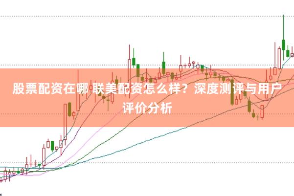 股票配资在哪 联美配资怎么样？深度测评与用户评价分析