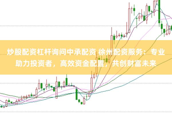 炒股配资杠杆询问中承配资 徐州配资服务：专业助力投资者，高效资金配置，共创财富未来