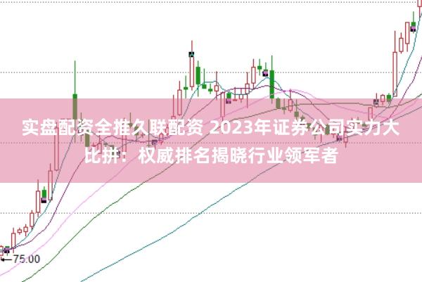 实盘配资全推久联配资 2023年证券公司实力大比拼：权威排名揭晓行业领军者