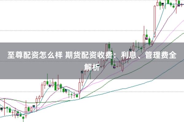 至尊配资怎么样 期货配资收费：利息、管理费全解析