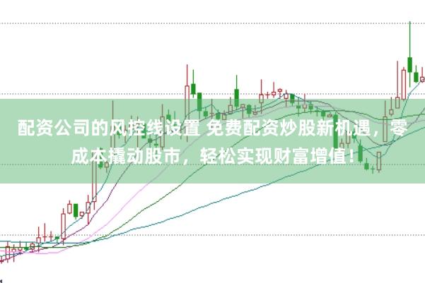 配资公司的风控线设置 免费配资炒股新机遇，零成本撬动股市，轻松实现财富增值！