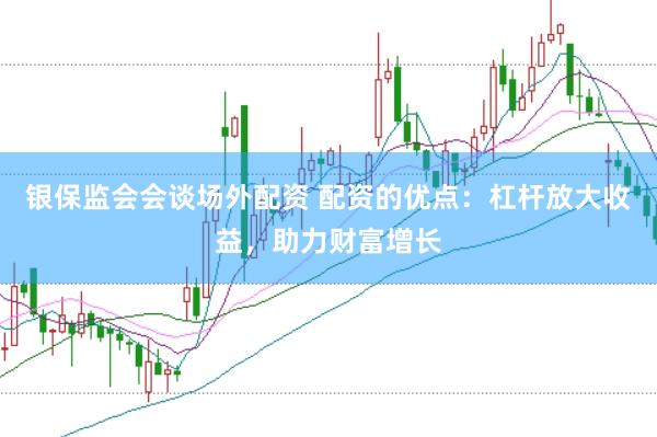 银保监会会谈场外配资 配资的优点：杠杆放大收益，助力财富增长