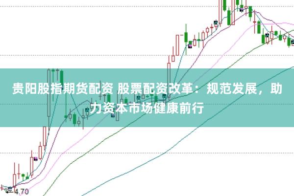 贵阳股指期货配资 股票配资改革：规范发展，助力资本市场健康前行