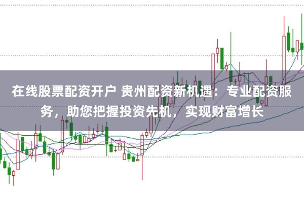 在线股票配资开户 贵州配资新机遇：专业配资服务，助您把握投资先机，实现财富增长