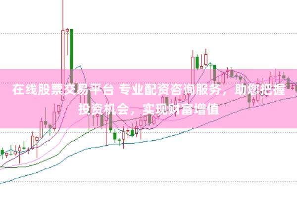 在线股票交易平台 专业配资咨询服务，助您把握投资机会，实现财富增值