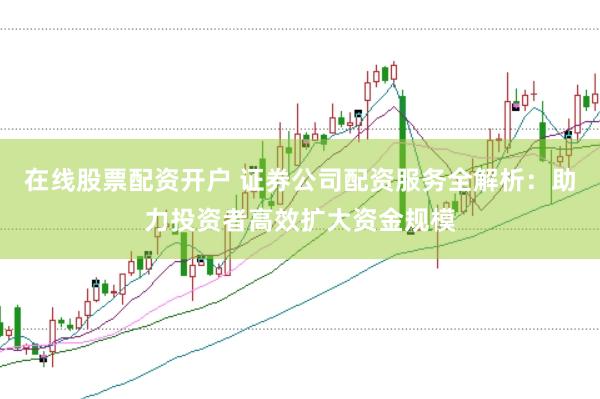 在线股票配资开户 证券公司配资服务全解析：助力投资者高效扩大资金规模