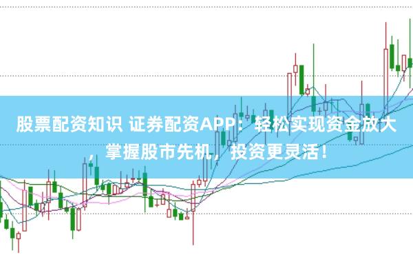 股票配资知识 证券配资APP：轻松实现资金放大，掌握股市先机，投资更灵活！