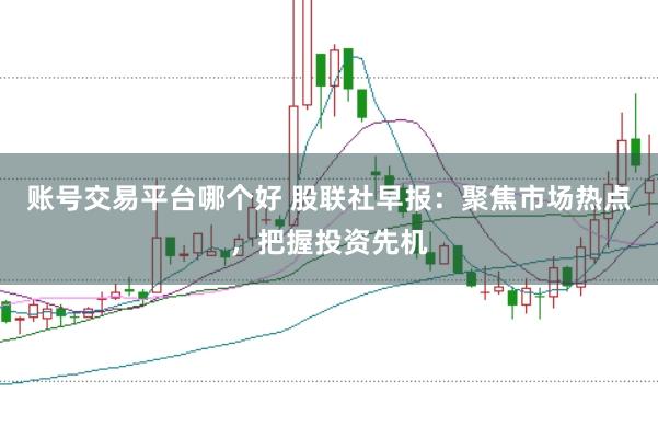 账号交易平台哪个好 股联社早报：聚焦市场热点，把握投资先机