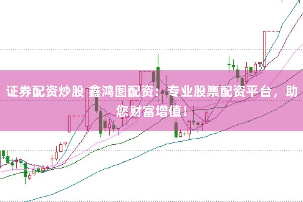 证券配资炒股 鑫鸿图配资：专业股票配资平台，助您财富增值！