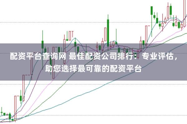 配资平台查询网 最佳配资公司排行：专业评估，助您选择最可靠的配资平台