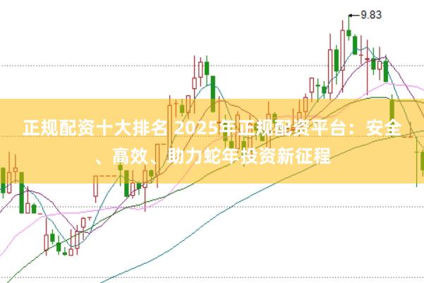 正规配资十大排名 2025年正规配资平台：安全、高效、助力蛇年投资新征程
