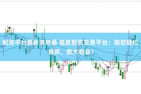 配资平台最新消息最 低息配资交易平台：助您轻松投资，放大收益！