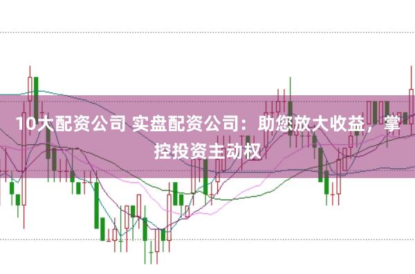 10大配资公司 实盘配资公司：助您放大收益，掌控投资主动权