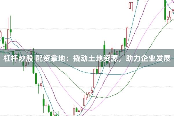 杠杆炒股 配资拿地：撬动土地资源，助力企业发展