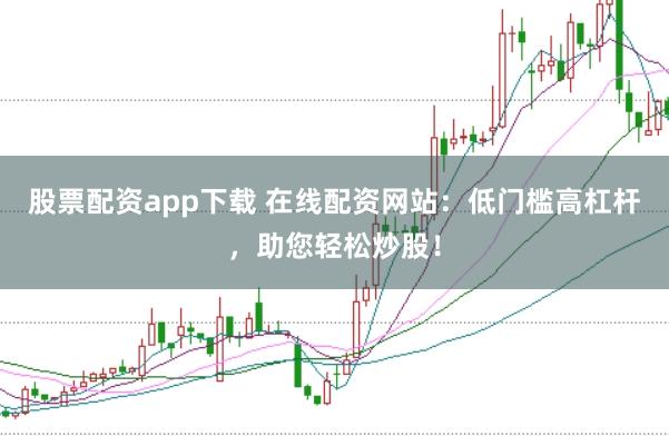 股票配资app下载 在线配资网站：低门槛高杠杆，助您轻松炒股！