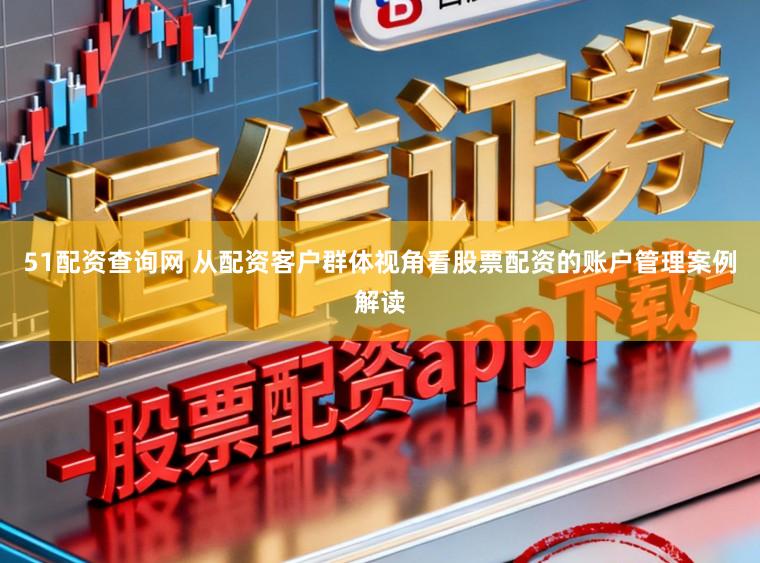 51配资查询网 从配资客户群体视角看股票配资的账户管理案例解读