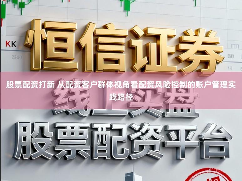 股票配资打新 从配资客户群体视角看配资风险控制的账户管理实践路径