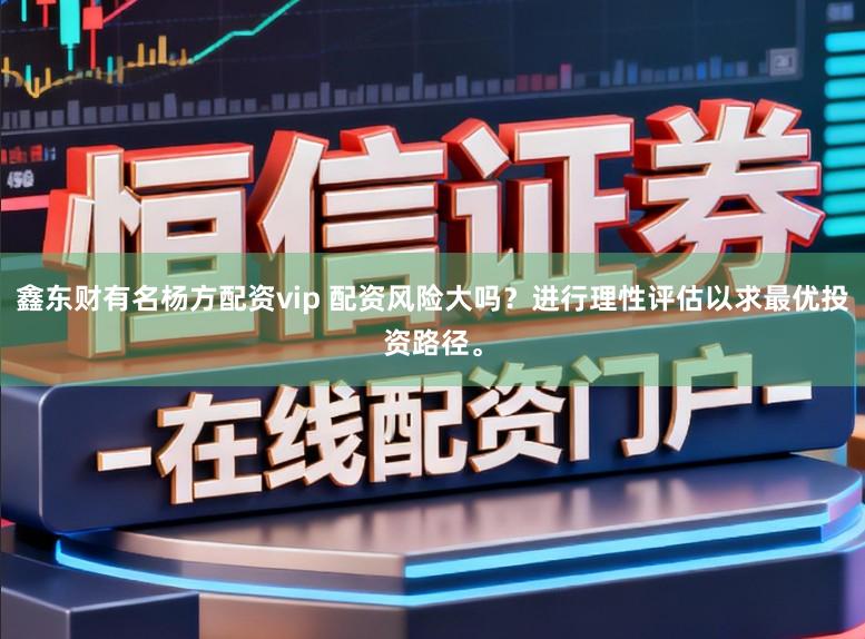 鑫东财有名杨方配资vip 配资风险大吗？进行理性评估以求最优投资路径。